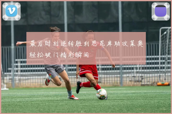 最后时刻逆转胜利恩昆库助攻莱奥轻松破门精彩瞬间