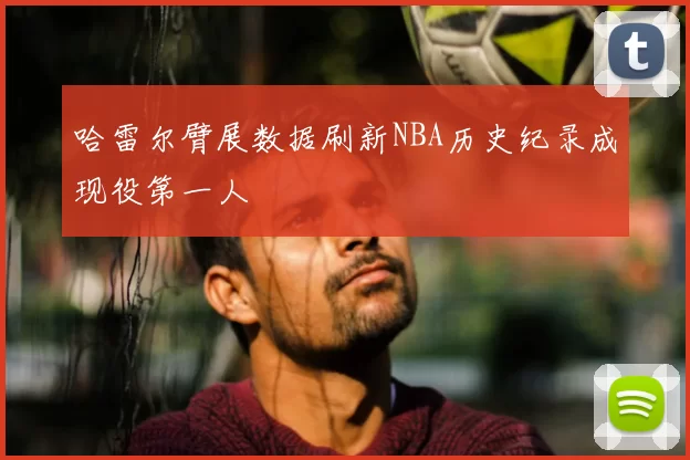 哈雷尔臂展数据刷新NBA历史纪录成现役第一人