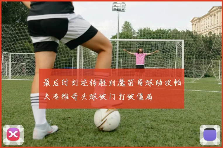 最后时刻逆转胜利魔笛角球助攻帕夫洛维奇头球破门打破僵局