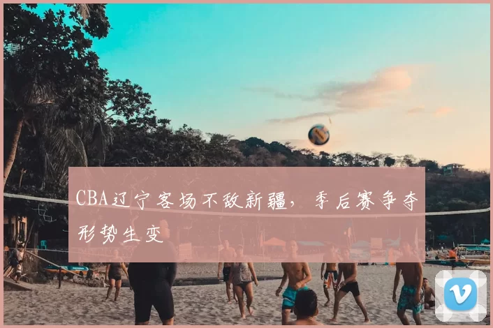 CBA辽宁客场不敌新疆,季后赛争夺形势生变