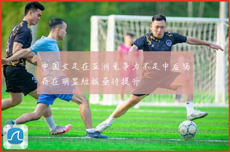 中国女足在亚洲竞争力不足中后场存在明显短板亟待提升