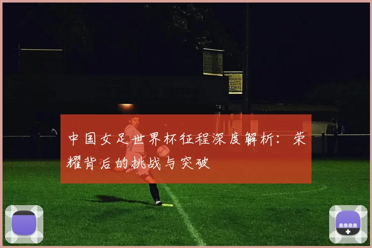 中国女足世界杯征程深度解析:荣耀背后的挑战与突破