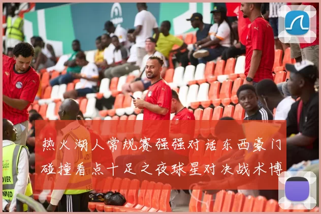 热火湖人常规赛强强对话东西豪门碰撞看点十足之夜球星对决战术博弈