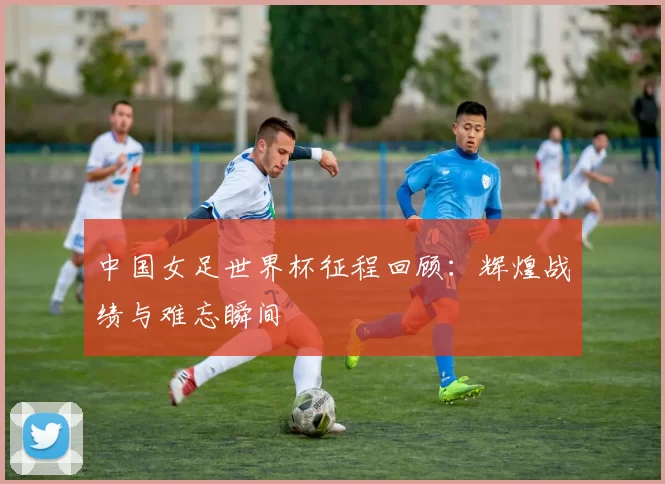 中国女足世界杯征程回顾：辉煌战绩与难忘瞬间