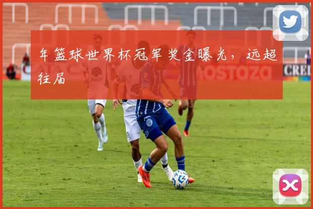 年篮球世界杯冠军奖金曝光，远超往届