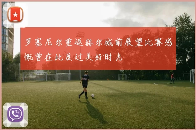 罗塞尼尔重返赫尔城前展望比赛感慨曾在此度过美好时光