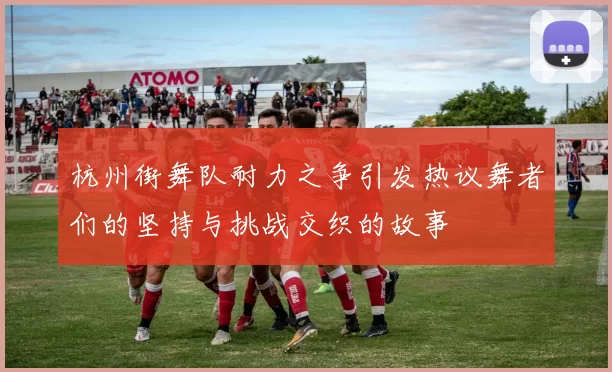 杭州街舞队耐力之争引发热议舞者们的坚持与挑战交织的故事