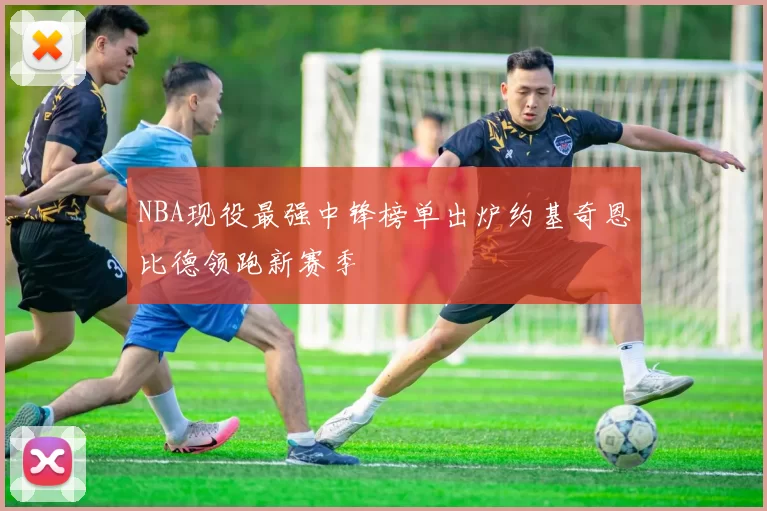 NBA现役最强中锋榜单出炉约基奇恩比德领跑新赛季