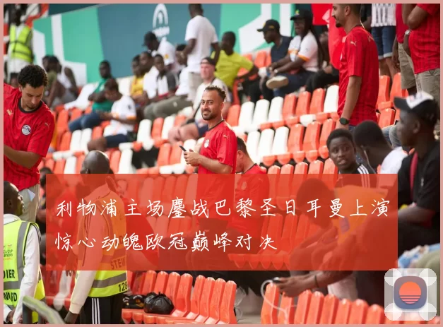 利物浦主场鏖战巴黎圣日耳曼上演惊心动魄欧冠巅峰对决