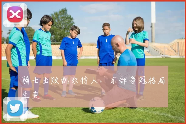骑士击败凯尔特人,东部争冠格局生变