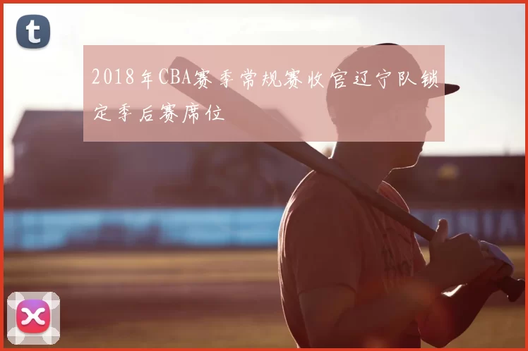 2018年CBA赛季常规赛收官辽宁队锁定季后赛席位