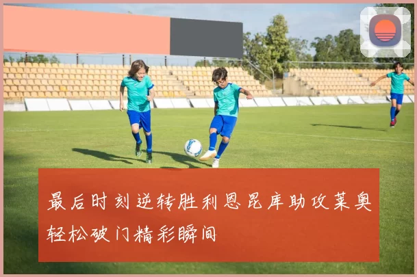 最后时刻逆转胜利恩昆库助攻莱奥轻松破门精彩瞬间