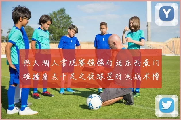 热火湖人常规赛强强对话东西豪门碰撞看点十足之夜球星对决战术博弈