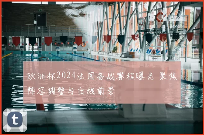 欧洲杯2024法国备战赛程曝光 聚焦阵容调整与出线前景