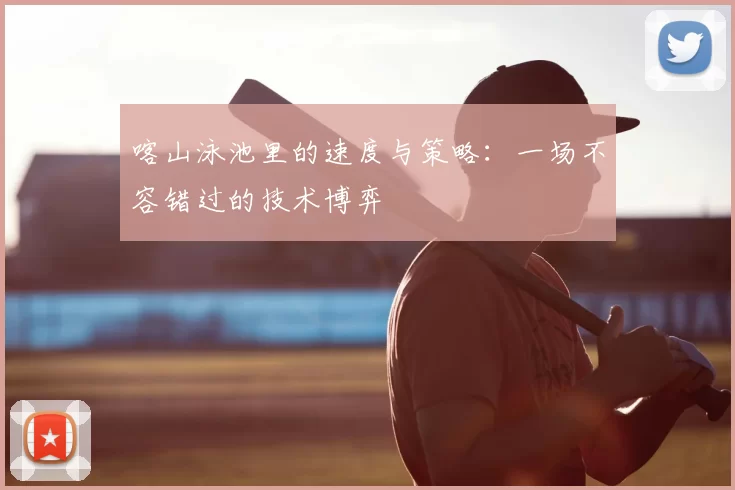 喀山泳池里的速度与策略：一场不容错过的技术博弈