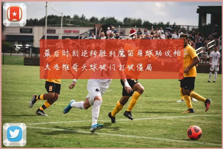 最后时刻逆转胜利魔笛角球助攻帕夫洛维奇头球破门打破僵局