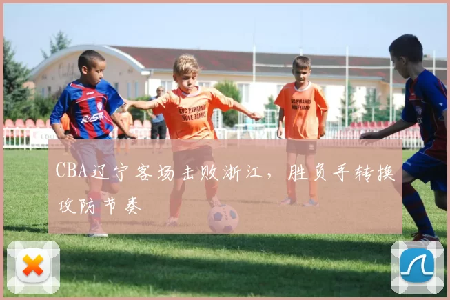 CBA辽宁客场击败浙江,胜负手转换攻防节奏