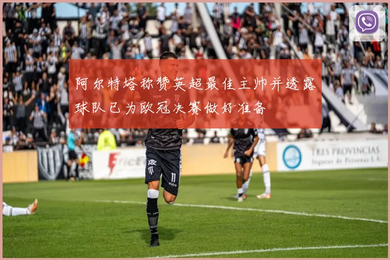 阿尔特塔称赞英超最佳主帅并透露球队已为欧冠决赛做好准备