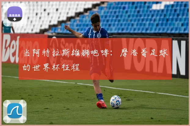当阿特拉斯雄狮咆哮：摩洛哥足球的世界杯征程