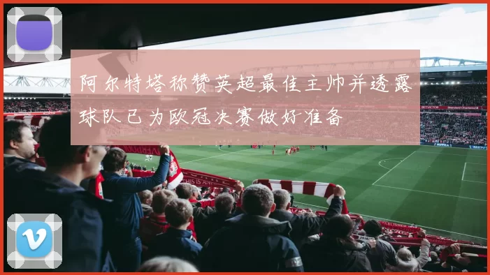 阿尔特塔称赞英超最佳主帅并透露球队已为欧冠决赛做好准备