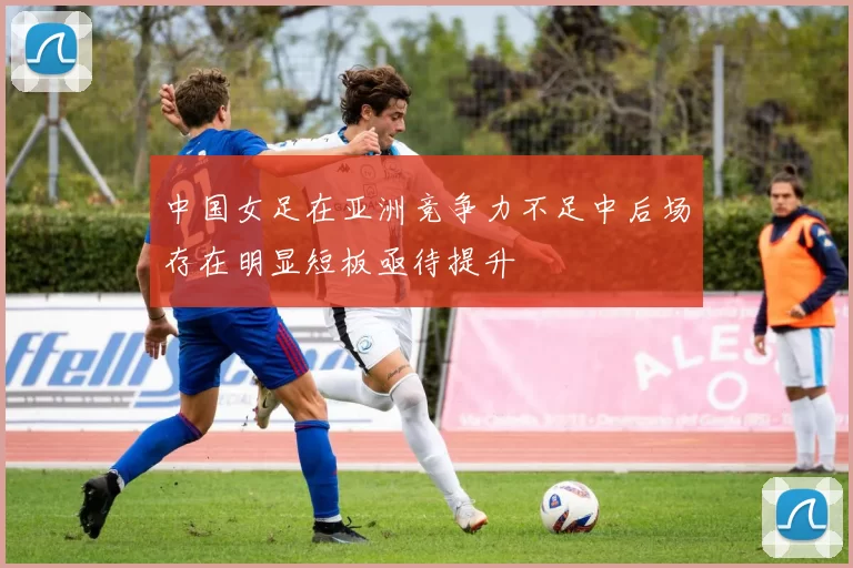 中国女足在亚洲竞争力不足中后场存在明显短板亟待提升