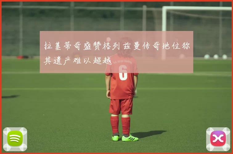 拉基蒂奇盛赞格列兹曼传奇地位称其遗产难以超越
