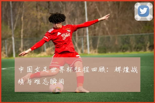 中国女足世界杯征程回顾:辉煌战绩与难忘瞬间