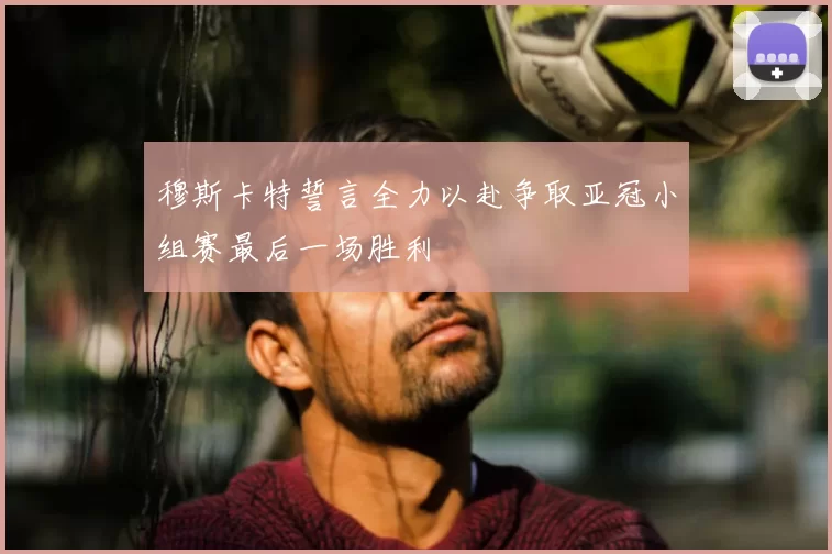 穆斯卡特誓言全力以赴争取亚冠小组赛最后一场胜利