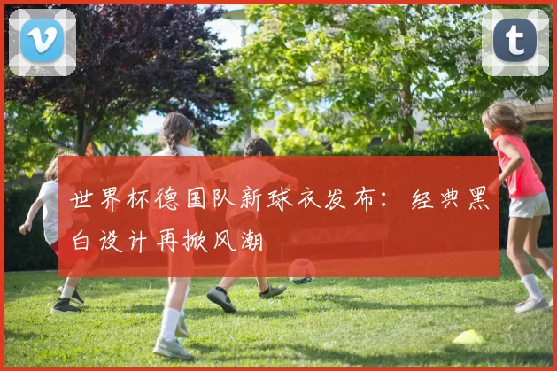 世界杯德国队新球衣发布：经典黑白设计再掀风潮
