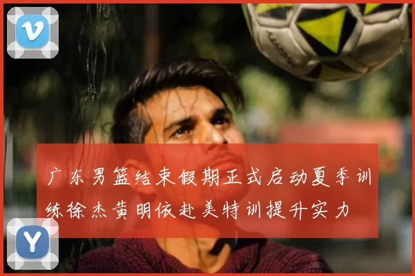 广东男篮结束假期正式启动夏季训练徐杰黄明依赴美特训提升实力