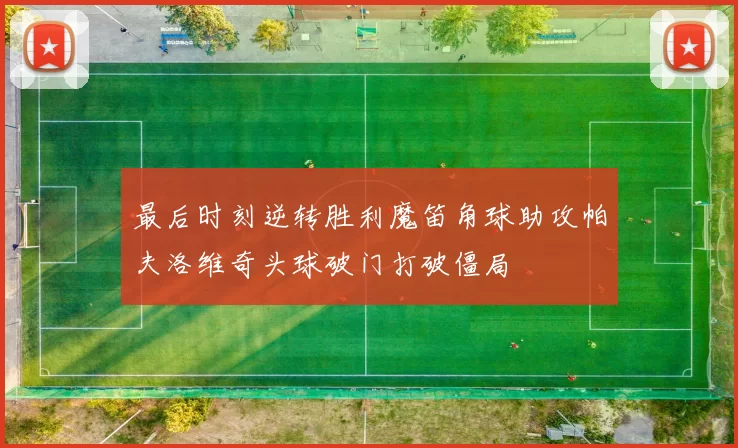 最后时刻逆转胜利魔笛角球助攻帕夫洛维奇头球破门打破僵局