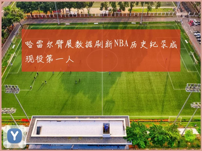 哈雷尔臂展数据刷新NBA历史纪录成现役第一人