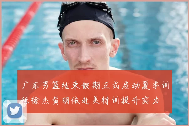 广东男篮结束假期正式启动夏季训练徐杰黄明依赴美特训提升实力