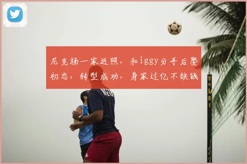 尼克杨一家近照，和iggy分手后娶初恋，转型成功，身家过亿不缺钱