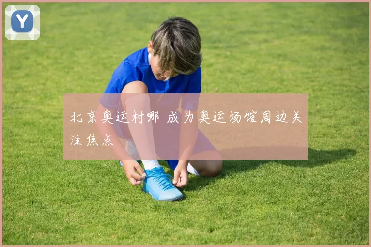 北京奥运村哪 成为奥运场馆周边关注焦点
