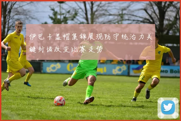 伊巴卡盖帽集锦展现防守统治力关键封堵改变比赛走势