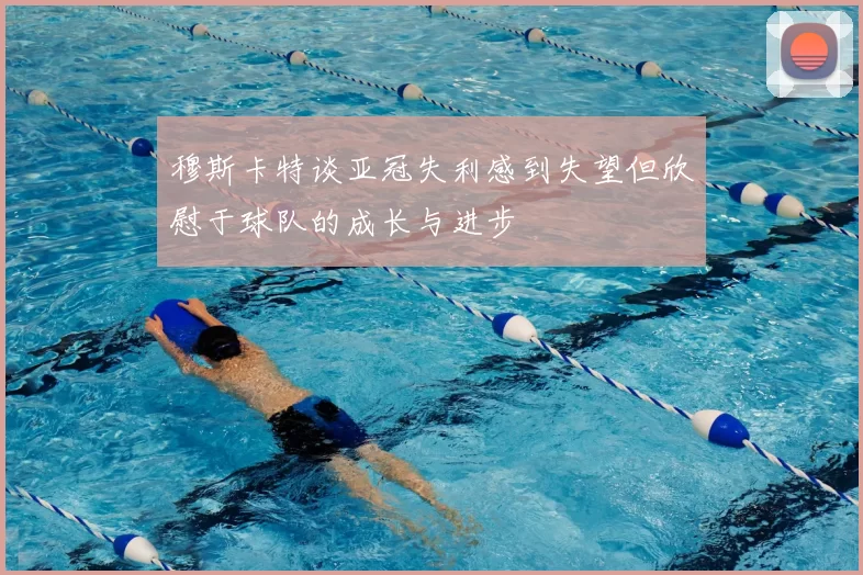 穆斯卡特谈亚冠失利感到失望但欣慰于球队的成长与进步