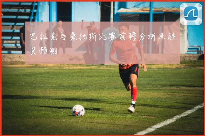 巴拉竞与桑托斯比赛前瞻分析及胜负预测