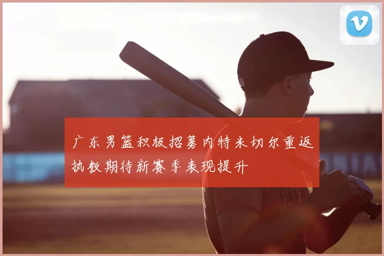 广东男篮积极招募内特米切尔重返执教期待新赛季表现提升