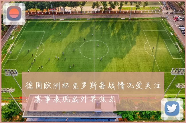 德国欧洲杯克罗斯备战情况受关注，赛事表现成外界焦点