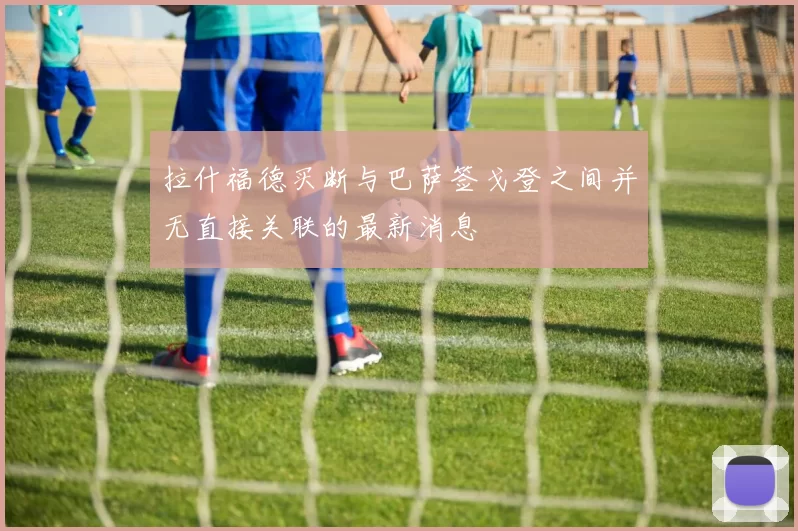 拉什福德买断与巴萨签戈登之间并无直接关联的最新消息