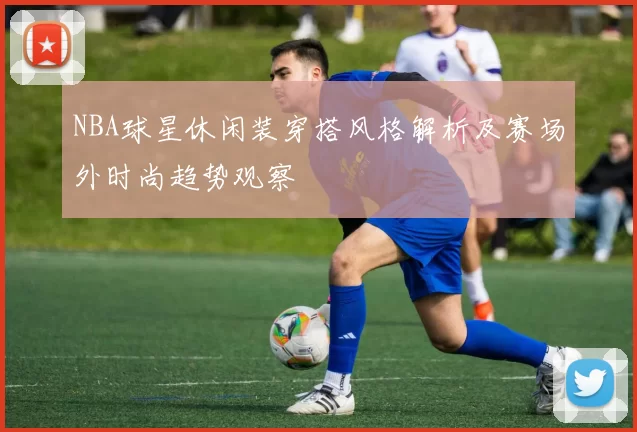 NBA球星休闲装穿搭风格解析及赛场外时尚趋势观察