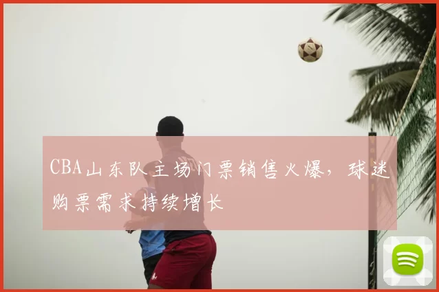 CBA山东队主场门票销售火爆，球迷购票需求持续增长