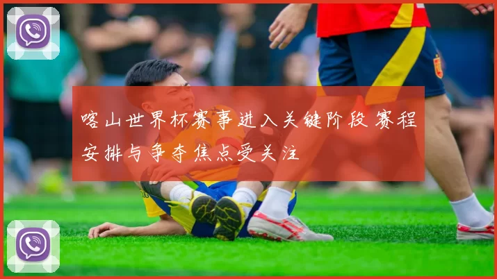 喀山世界杯赛事进入关键阶段 赛程安排与争夺焦点受关注