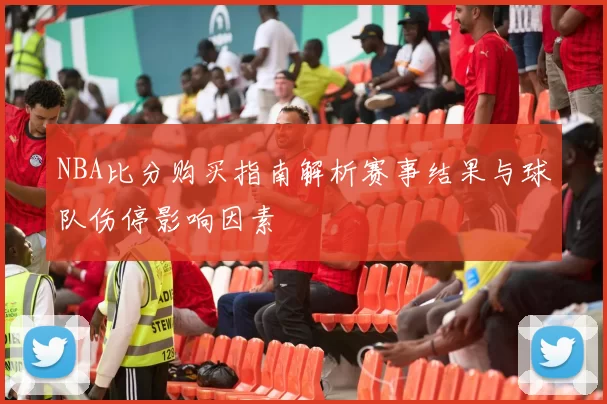 NBA比分购买指南解析赛事结果与球队伤停影响因素