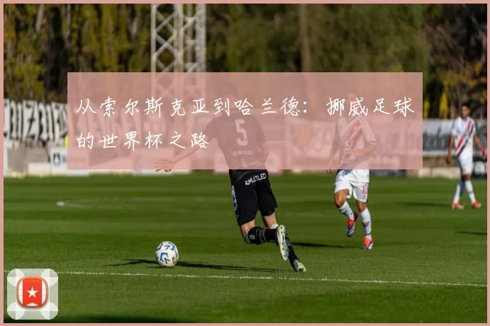 从索尔斯克亚到哈兰德:挪威足球的世界杯之路