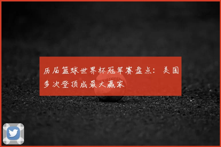 历届篮球世界杯冠军赛盘点:美国多次登顶成最大赢家