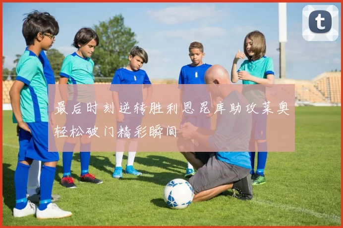 最后时刻逆转胜利恩昆库助攻莱奥轻松破门精彩瞬间