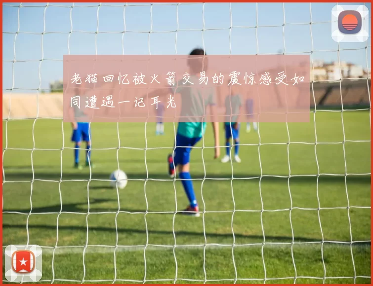 老猫回忆被火箭交易的震惊感受如同遭遇一记耳光