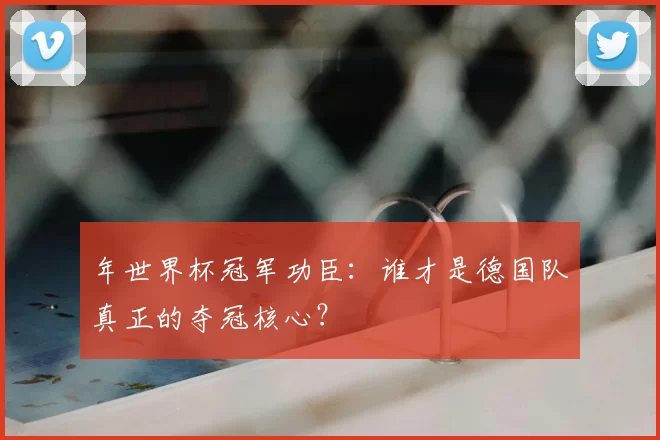 年世界杯冠军功臣：谁才是德国队真正的夺冠核心？